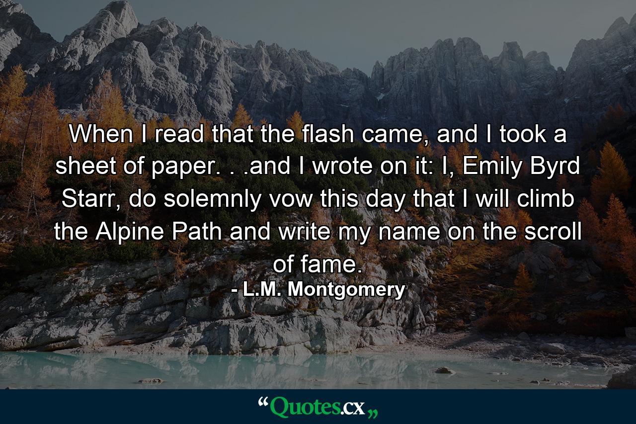 When I read that the flash came, and I took a sheet of paper. . .and I wrote on it: I, Emily Byrd Starr, do solemnly vow this day that I will climb the Alpine Path and write my name on the scroll of fame. - Quote by L.M. Montgomery