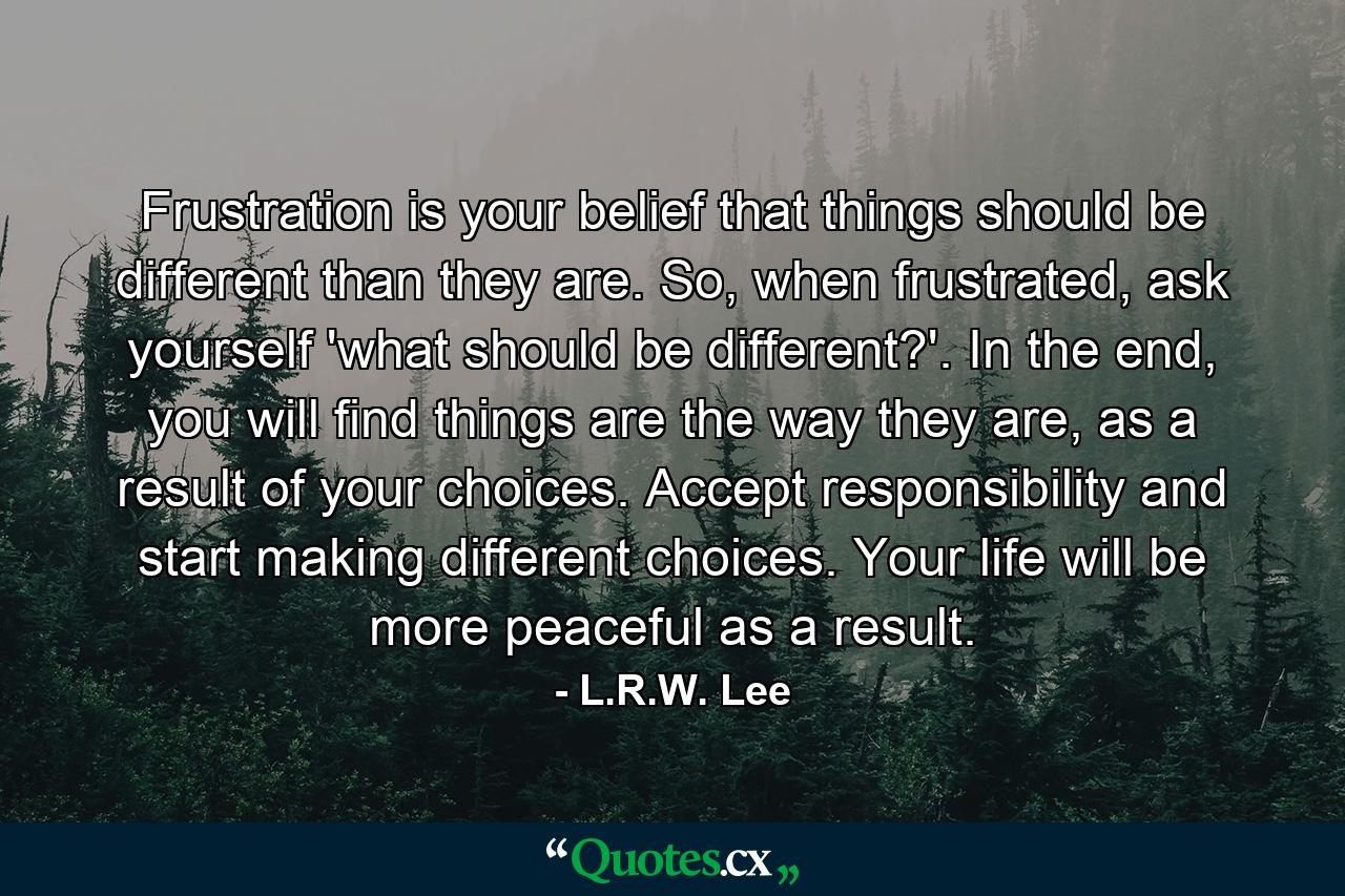 Frustration is your belief that things should be different than they are. So, when frustrated, ask yourself 'what should be different?'. In the end, you will find things are the way they are, as a result of your choices. Accept responsibility and start making different choices. Your life will be more peaceful as a result. - Quote by L.R.W. Lee