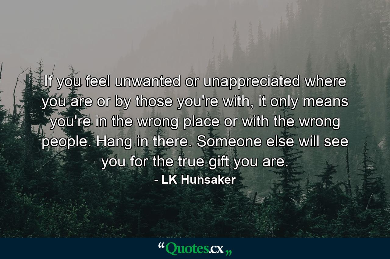 If you feel unwanted or unappreciated where you are or by those you're with, it only means you're in the wrong place or with the wrong people. Hang in there. Someone else will see you for the true gift you are. - Quote by LK Hunsaker