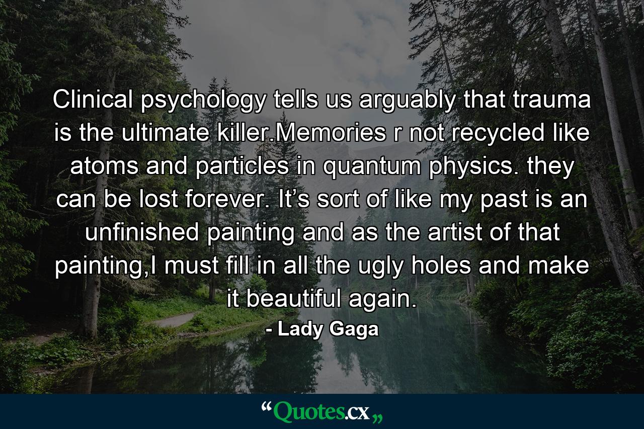 Clinical psychology tells us arguably that trauma is the ultimate killer.Memories r not recycled like atoms and particles in quantum physics. they can be lost forever. It’s sort of like my past is an unfinished painting and as the artist of that painting,I must fill in all the ugly holes and make it beautiful again. - Quote by Lady Gaga