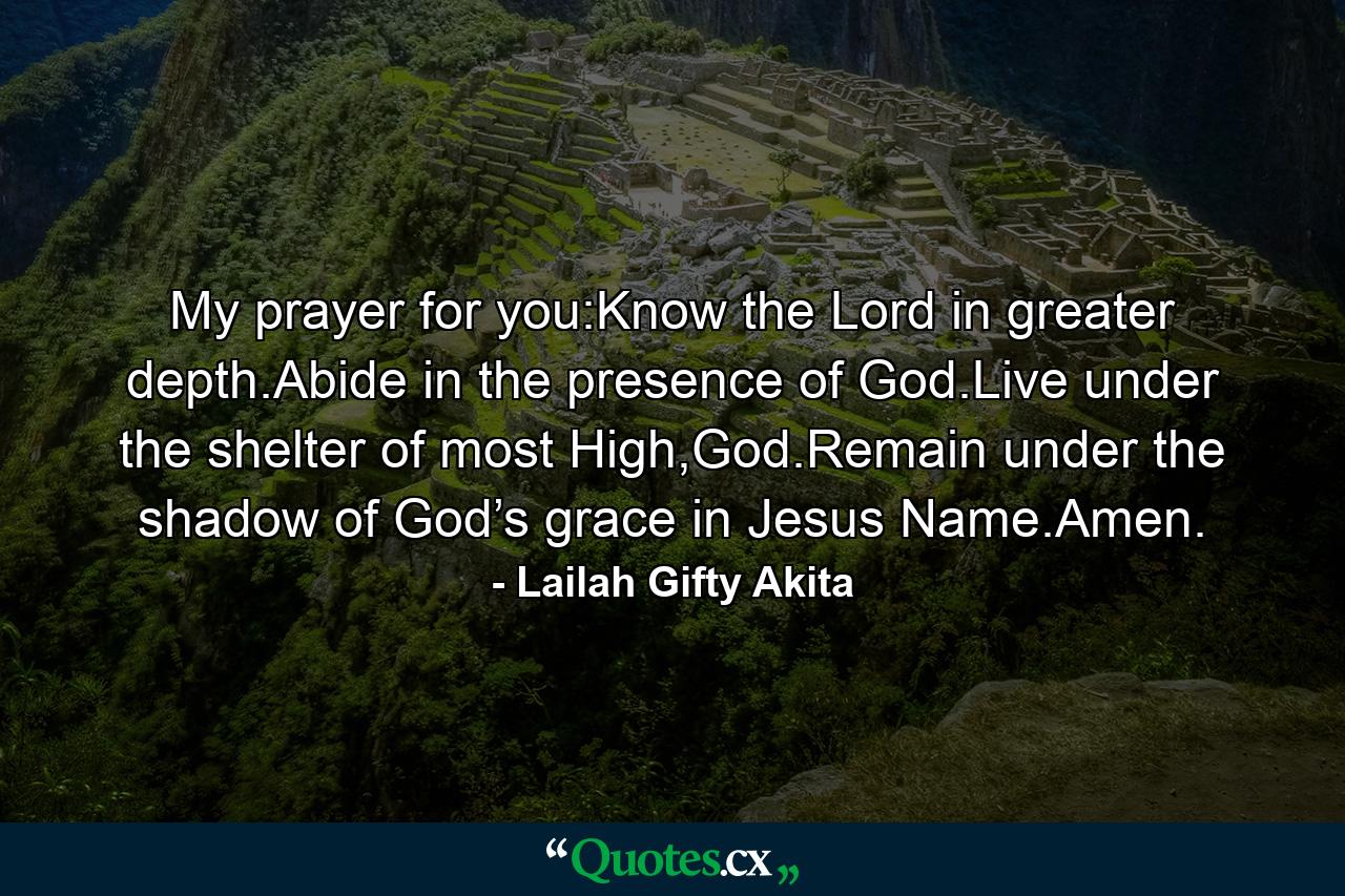 My prayer for you:Know the Lord in greater depth.Abide in the presence of God.Live under the shelter of most High,God.Remain under the shadow of God’s grace in Jesus Name.Amen. - Quote by Lailah Gifty Akita