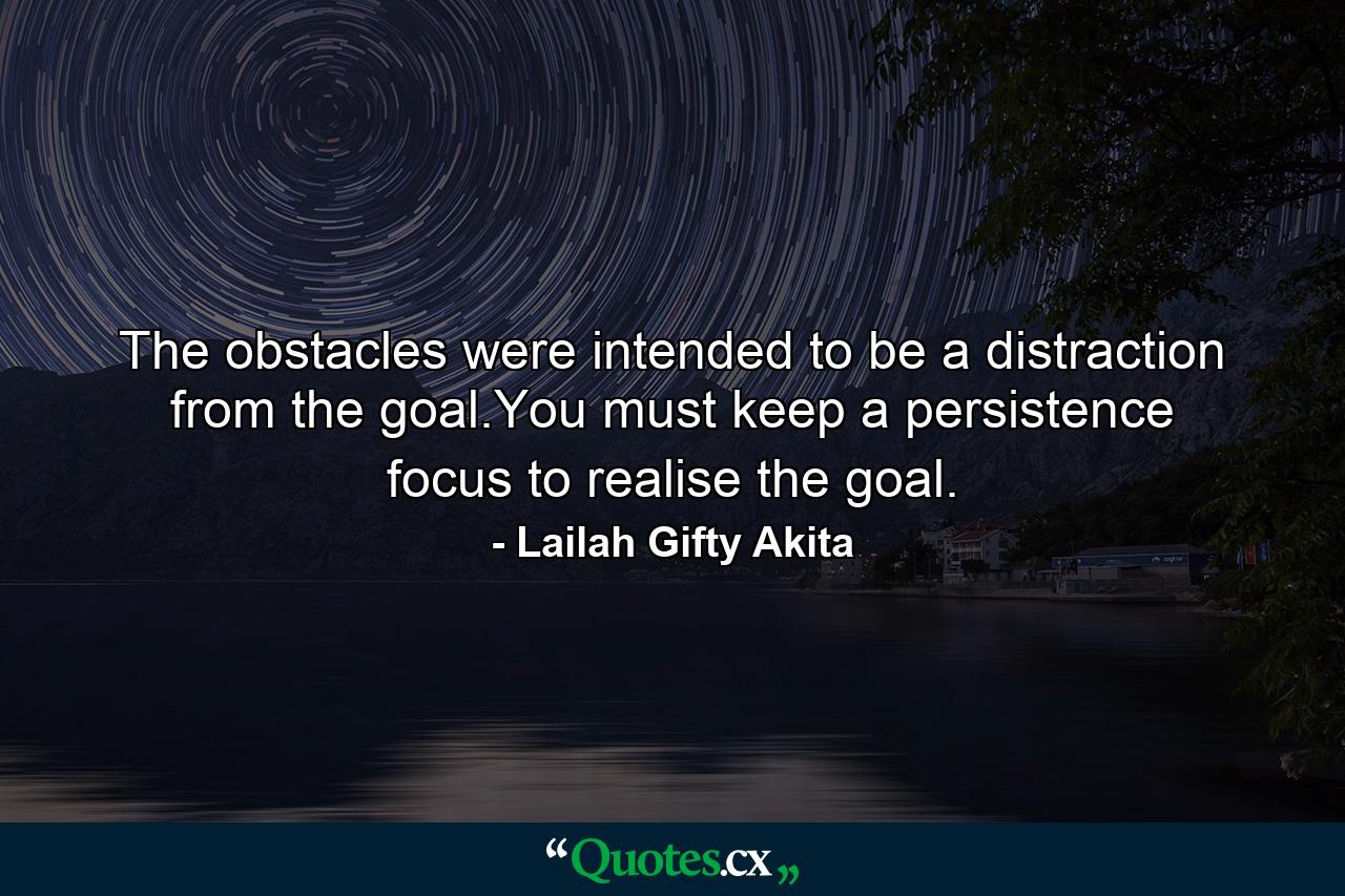 The obstacles were intended to be a distraction from the goal.You must keep a persistence focus to realise the goal. - Quote by Lailah Gifty Akita