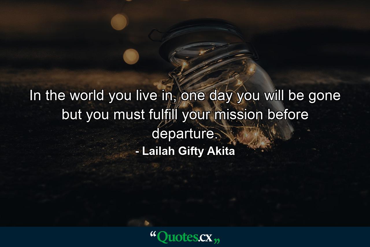 In the world you live in, one day you will be gone but you must fulfill your mission before departure. - Quote by Lailah Gifty Akita