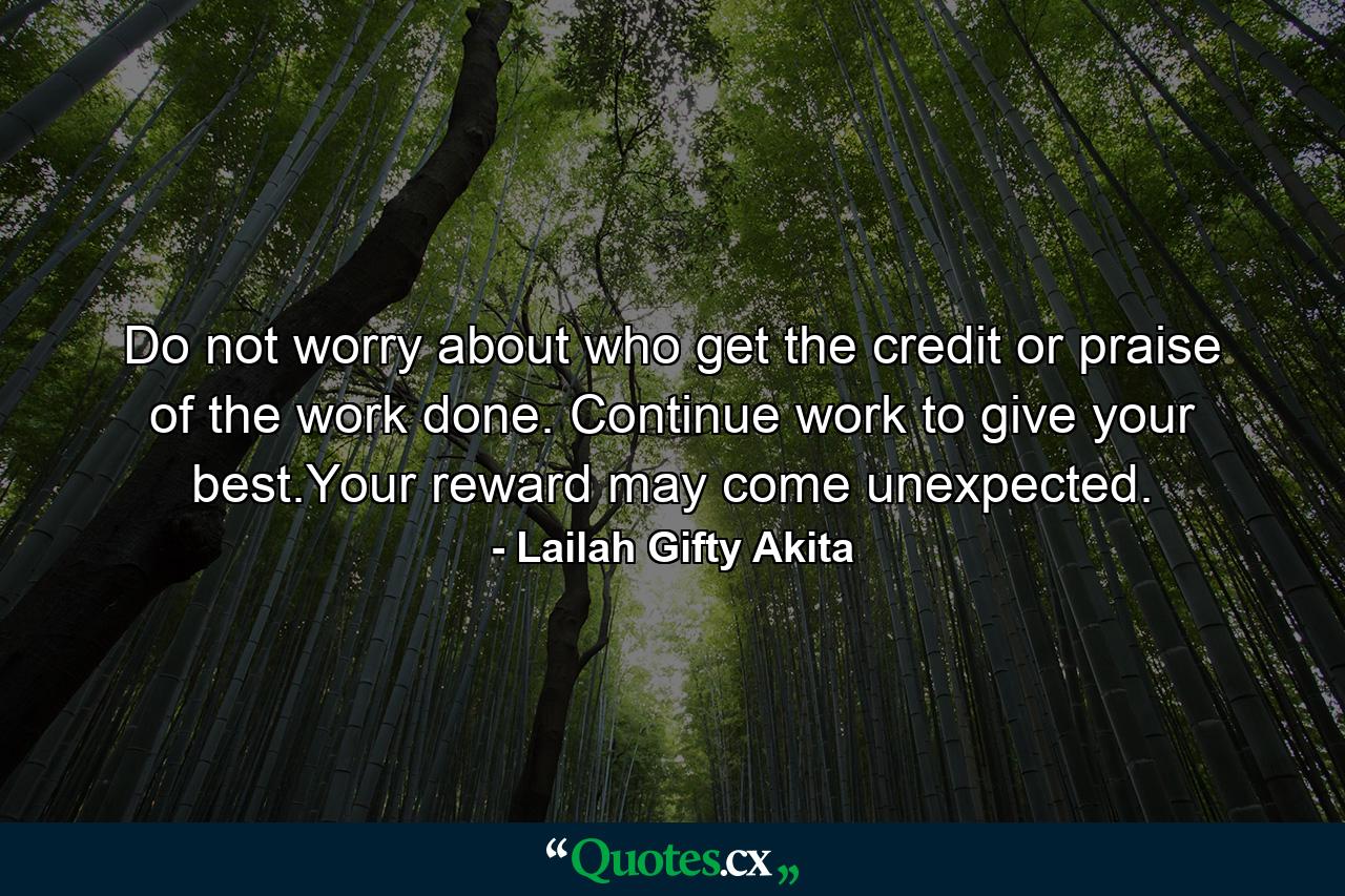 Do not worry about who get the credit or praise of the work done. Continue work to give your best.Your reward may come unexpected. - Quote by Lailah Gifty Akita