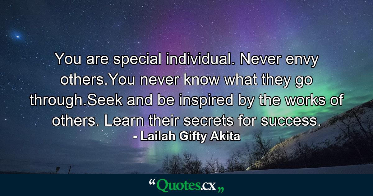 You are special individual. Never envy others.You never know what they go through.Seek and be inspired by the works of others. Learn their secrets for success. - Quote by Lailah Gifty Akita