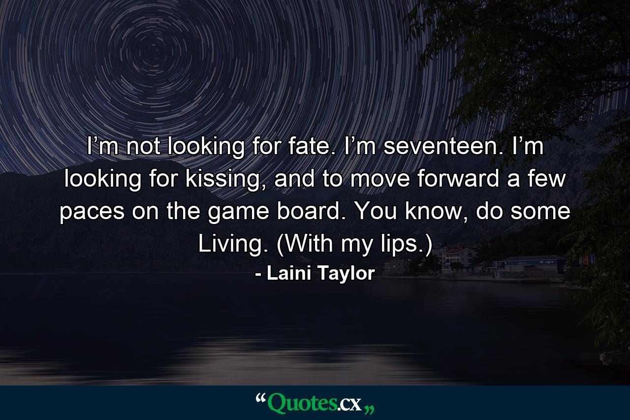 I’m not looking for fate. I’m seventeen. I’m looking for kissing, and to move forward a few paces on the game board. You know, do some Living. (With my lips.) - Quote by Laini Taylor