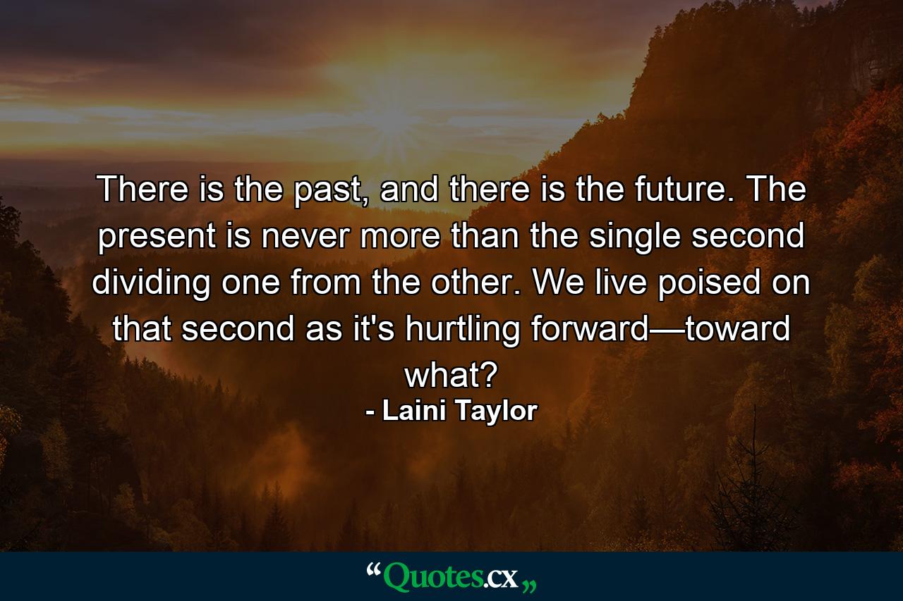 There is the past, and there is the future. The present is never more than the single second dividing one from the other. We live poised on that second as it's hurtling forward—toward what? - Quote by Laini Taylor