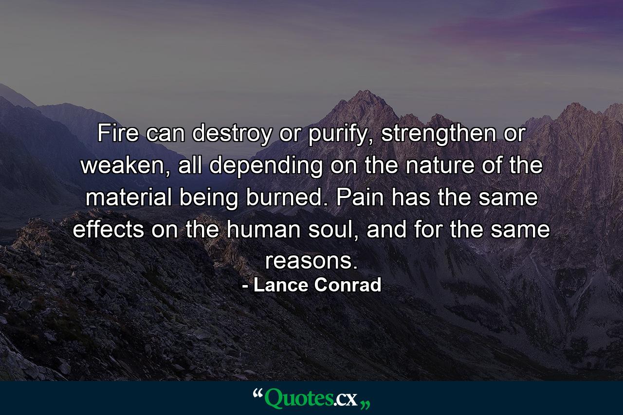 Fire can destroy or purify, strengthen or weaken, all depending on the nature of the material being burned. Pain has the same effects on the human soul, and for the same reasons. - Quote by Lance Conrad