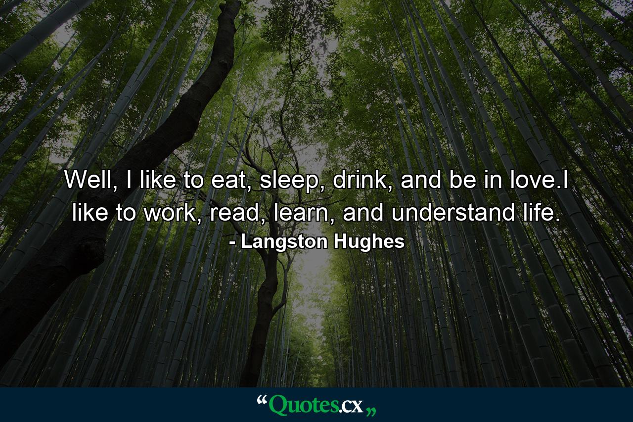 Well, I like to eat, sleep, drink, and be in love.I like to work, read, learn, and understand life. - Quote by Langston Hughes