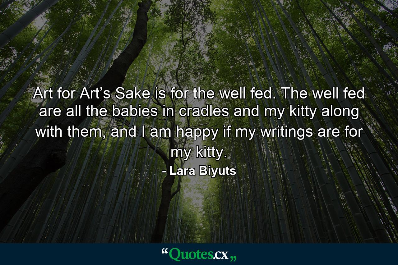 Art for Art’s Sake is for the well fed. The well fed are all the babies in cradles and my kitty along with them, and I am happy if my writings are for my kitty. - Quote by Lara Biyuts