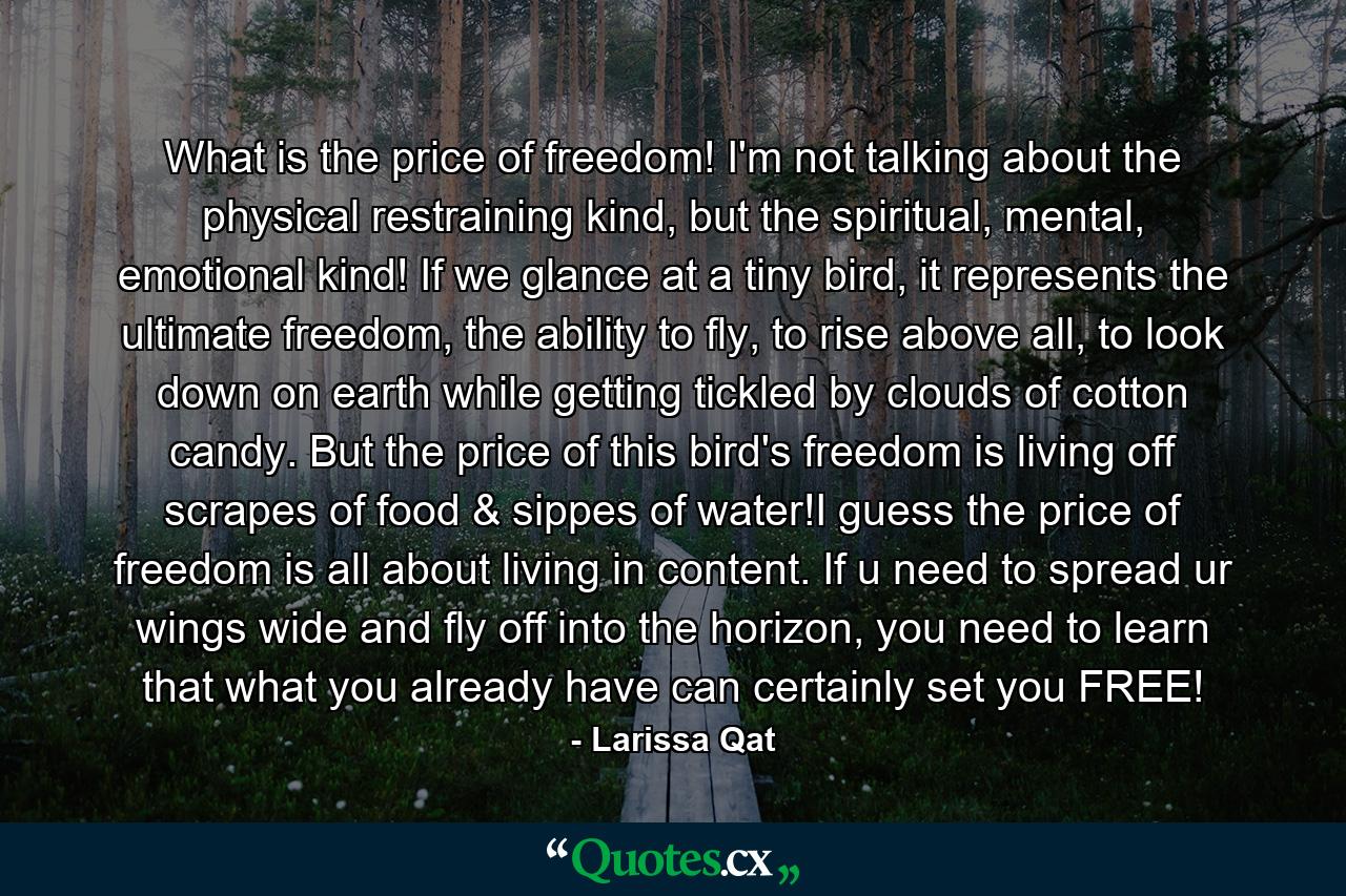 What is the price of freedom! I'm not talking about the physical restraining kind, but the spiritual, mental, emotional kind! If we glance at a tiny bird, it represents the ultimate freedom, the ability to fly, to rise above all, to look down on earth while getting tickled by clouds of cotton candy. But the price of this bird's freedom is living off scrapes of food & sippes of water!I guess the price of freedom is all about living in content. If u need to spread ur wings wide and fly off into the horizon, you need to learn that what you already have can certainly set you FREE! - Quote by Larissa Qat