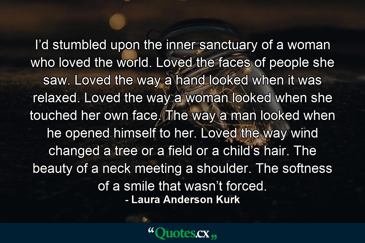 I’d stumbled upon the inner sanctuary of a woman who loved the world. Loved the faces of people she saw. Loved the way a hand looked when it was relaxed. Loved the way a woman looked when she touched her own face. The way a man looked when he opened himself to her. Loved the way wind changed a tree or a field or a child’s hair. The beauty of a neck meeting a shoulder. The softness of a smile that wasn’t forced. - Quote by Laura Anderson Kurk