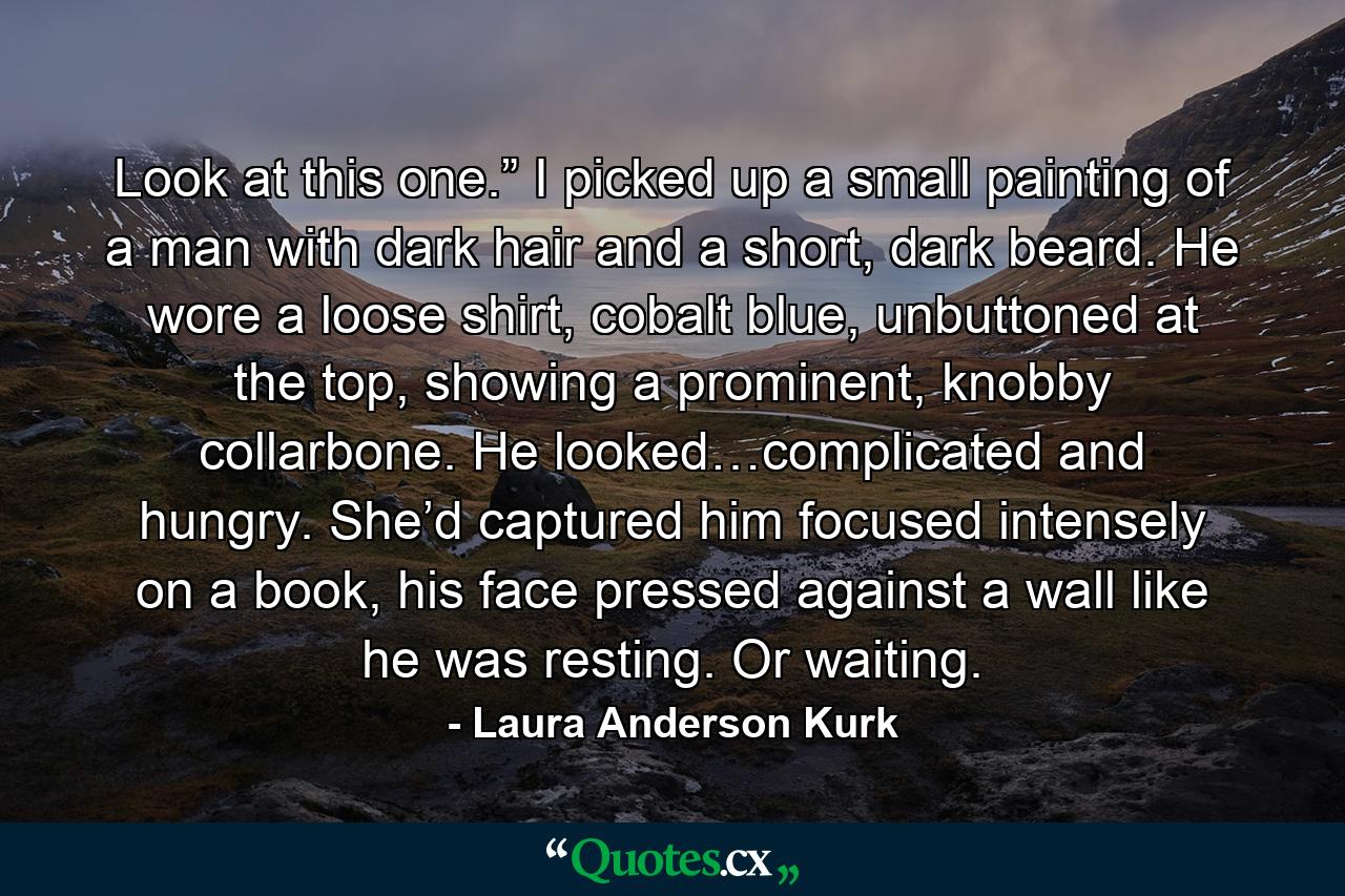 Look at this one.” I picked up a small painting of a man with dark hair and a short, dark beard. He wore a loose shirt, cobalt blue, unbuttoned at the top, showing a prominent, knobby collarbone. He looked…complicated and hungry. She’d captured him focused intensely on a book, his face pressed against a wall like he was resting. Or waiting. - Quote by Laura Anderson Kurk