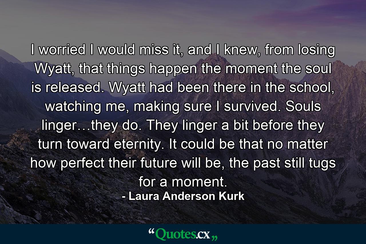 I worried I would miss it, and I knew, from losing Wyatt, that things happen the moment the soul is released. Wyatt had been there in the school, watching me, making sure I survived. Souls linger…they do. They linger a bit before they turn toward eternity. It could be that no matter how perfect their future will be, the past still tugs for a moment. - Quote by Laura Anderson Kurk