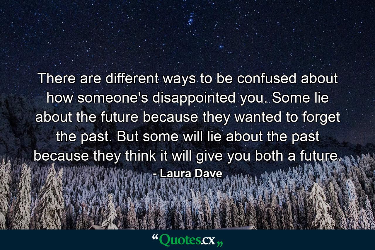 There are different ways to be confused about how someone's disappointed you. Some lie about the future because they wanted to forget the past. But some will lie about the past because they think it will give you both a future. - Quote by Laura Dave