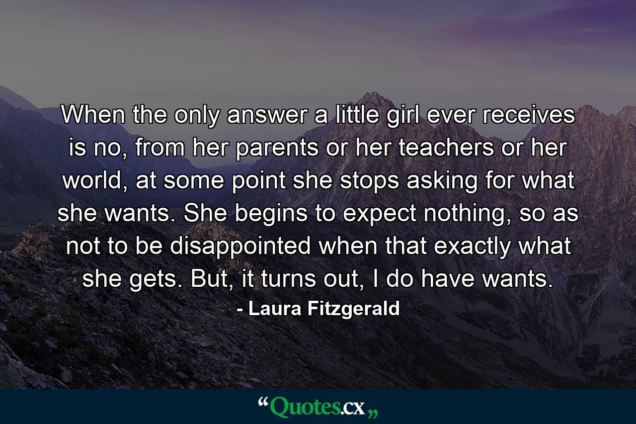 When the only answer a little girl ever receives is no, from her parents or her teachers or her world, at some point she stops asking for what she wants. She begins to expect nothing, so as not to be disappointed when that exactly what she gets. But, it turns out, I do have wants. - Quote by Laura Fitzgerald