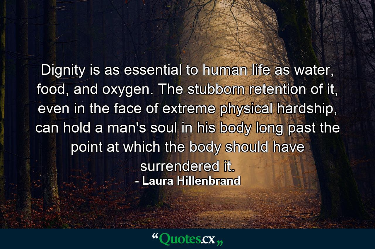 Dignity is as essential to human life as water, food, and oxygen. The stubborn retention of it, even in the face of extreme physical hardship, can hold a man's soul in his body long past the point at which the body should have surrendered it. - Quote by Laura Hillenbrand