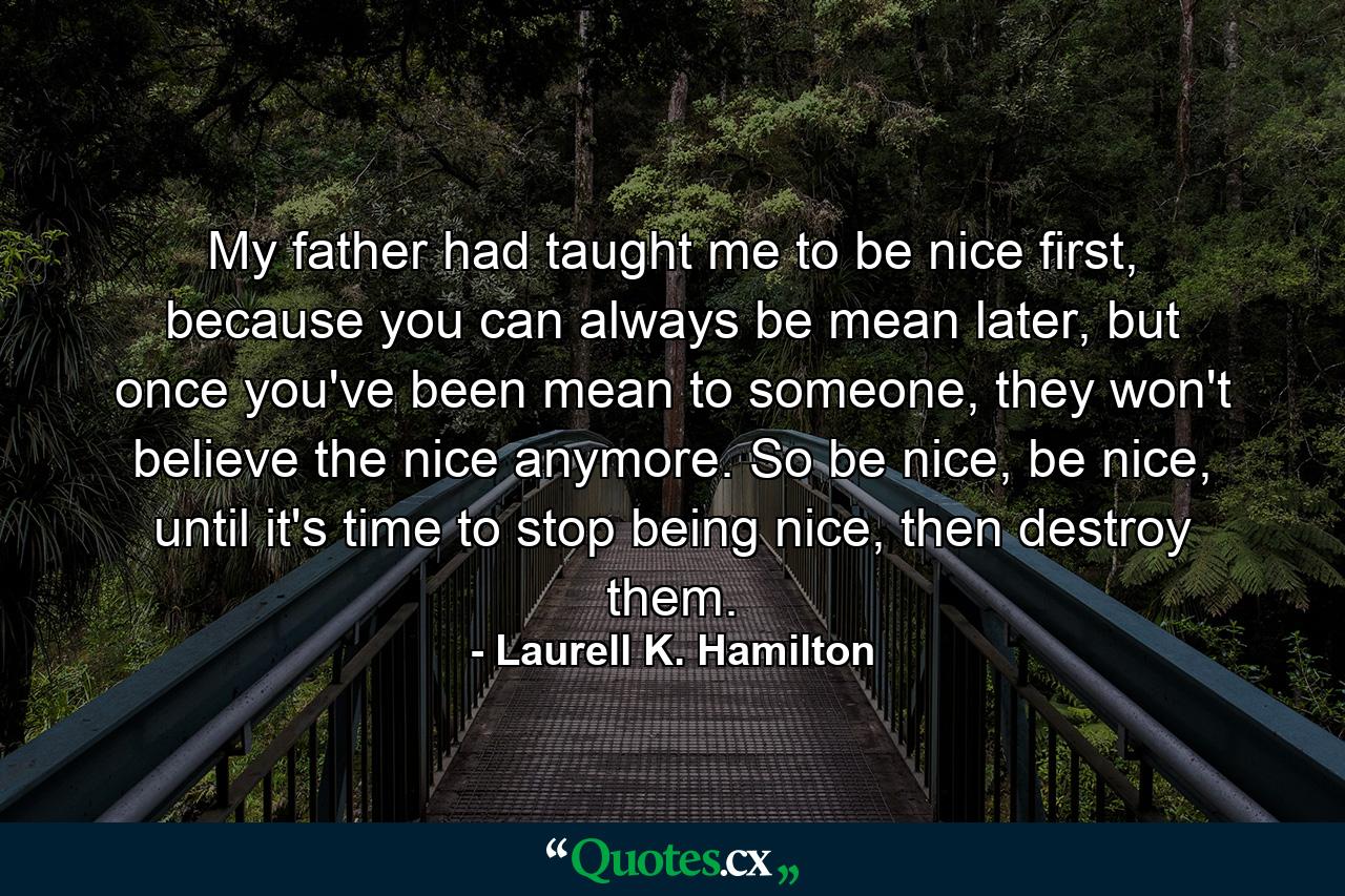 My father had taught me to be nice first, because you can always be mean later, but once you've been mean to someone, they won't believe the nice anymore. So be nice, be nice, until it's time to stop being nice, then destroy them. - Quote by Laurell K. Hamilton