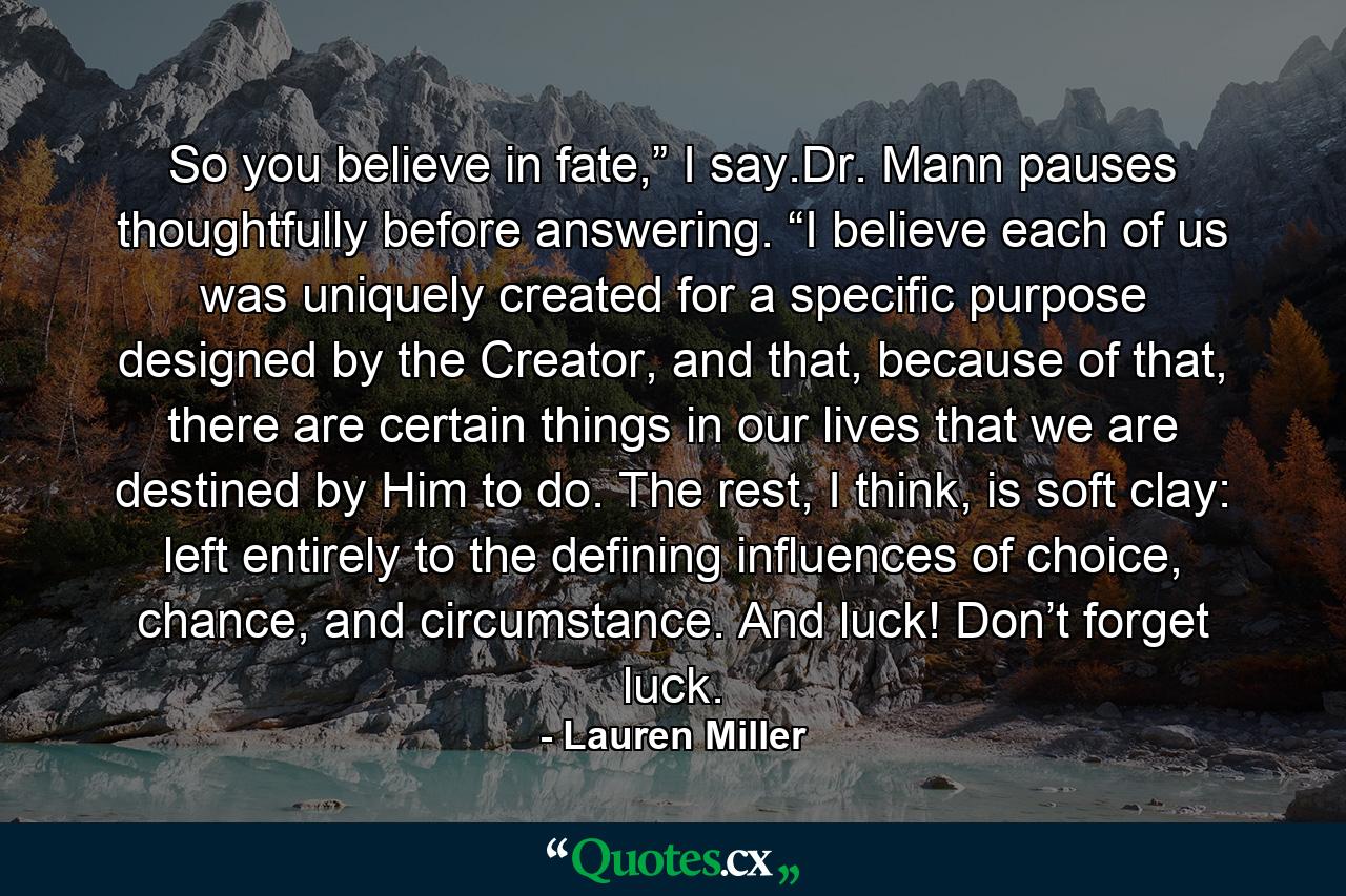 So you believe in fate,” I say.Dr. Mann pauses thoughtfully before answering. “I believe each of us was uniquely created for a specific purpose designed by the Creator, and that, because of that, there are certain things in our lives that we are destined by Him to do. The rest, I think, is soft clay: left entirely to the defining influences of choice, chance, and circumstance. And luck! Don’t forget luck. - Quote by Lauren Miller