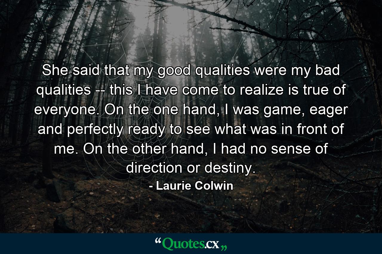 She said that my good qualities were my bad qualities -- this I have come to realize is true of everyone. On the one hand, I was game, eager and perfectly ready to see what was in front of me. On the other hand, I had no sense of direction or destiny. - Quote by Laurie Colwin