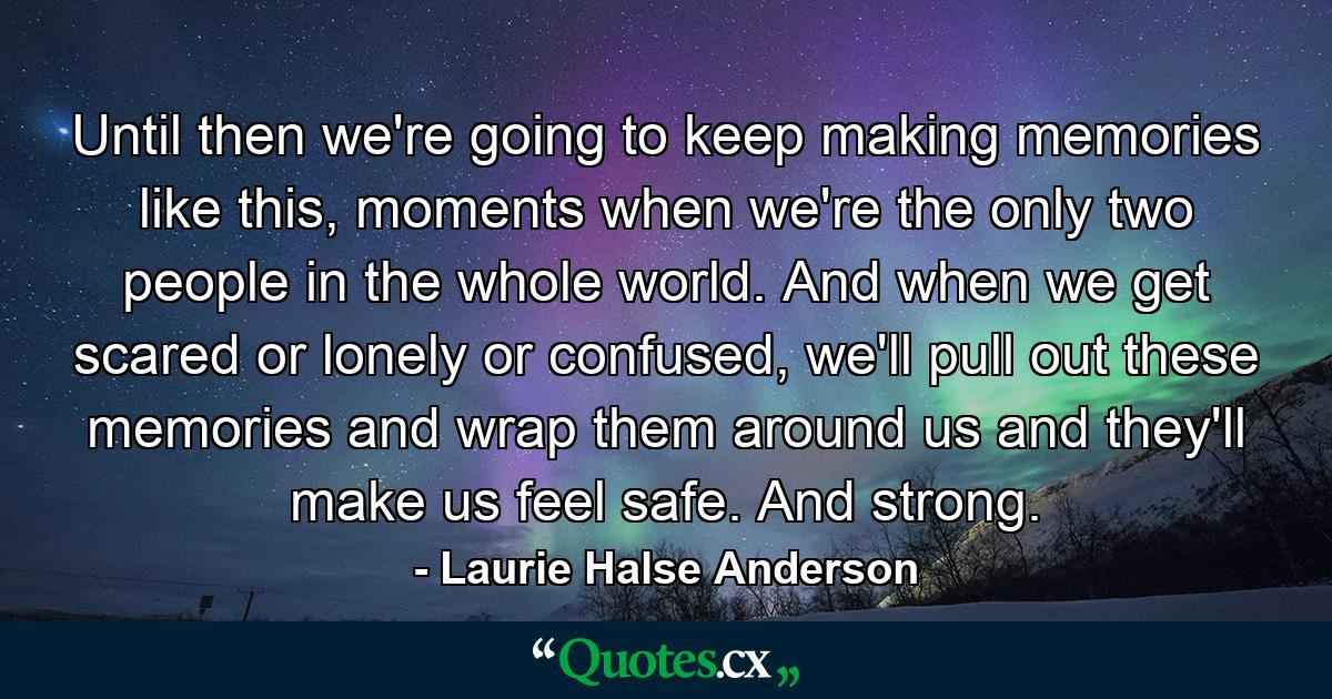 Until then we're going to keep making memories like this, moments when we're the only two people in the whole world. And when we get scared or lonely or confused, we'll pull out these memories and wrap them around us and they'll make us feel safe. And strong. - Quote by Laurie Halse Anderson