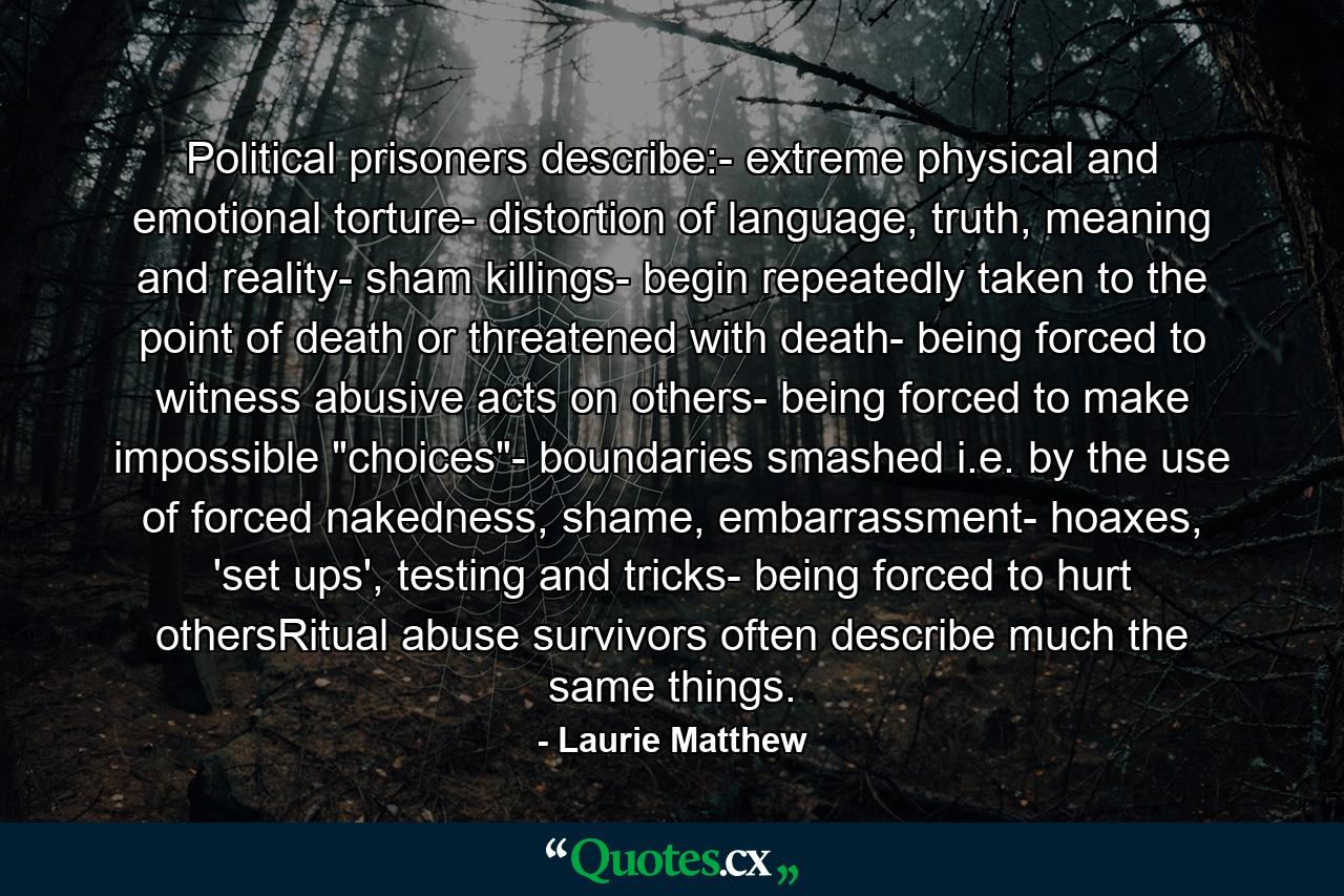 Political prisoners describe:- extreme physical and emotional torture- distortion of language, truth, meaning and reality- sham killings- begin repeatedly taken to the point of death or threatened with death- being forced to witness abusive acts on others- being forced to make impossible 