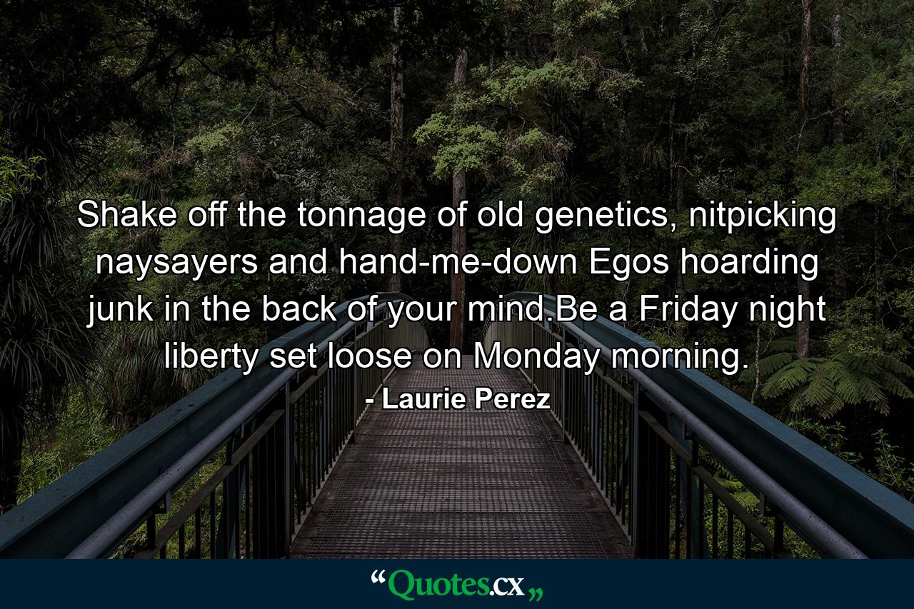 Shake off the tonnage of old genetics, nitpicking naysayers and hand-me-down Egos hoarding junk in the back of your mind.Be a Friday night liberty set loose on Monday morning. - Quote by Laurie Perez