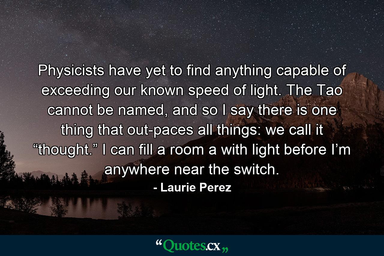 Physicists have yet to find anything capable of exceeding our known speed of light. The Tao cannot be named, and so I say there is one thing that out-paces all things: we call it “thought.” I can fill a room a with light before I’m anywhere near the switch. - Quote by Laurie Perez