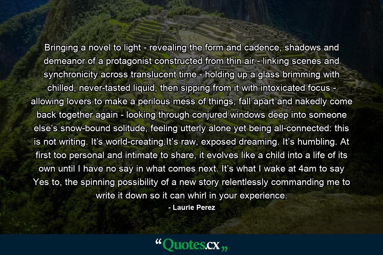 Bringing a novel to light - revealing the form and cadence, shadows and demeanor of a protagonist constructed from thin air - linking scenes and synchronicity across translucent time - holding up a glass brimming with chilled, never-tasted liquid, then sipping from it with intoxicated focus - allowing lovers to make a perilous mess of things, fall apart and nakedly come back together again - looking through conjured windows deep into someone else’s snow-bound solitude, feeling utterly alone yet being all-connected: this is not writing. It’s world-creating.It’s raw, exposed dreaming. It’s humbling. At first too personal and intimate to share, it evolves like a child into a life of its own until I have no say in what comes next. It’s what I wake at 4am to say Yes to, the spinning possibility of a new story relentlessly commanding me to write it down so it can whirl in your experience. - Quote by Laurie Perez