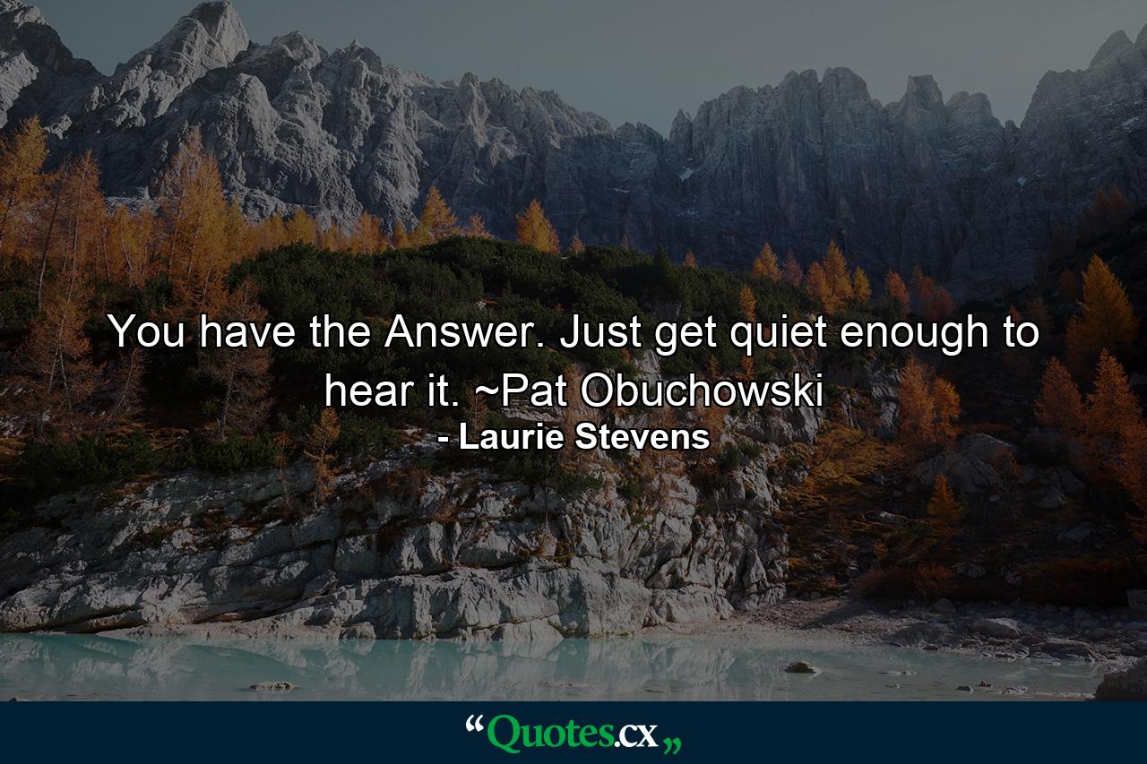 You have the Answer. Just get quiet enough to hear it. ~Pat Obuchowski - Quote by Laurie Stevens