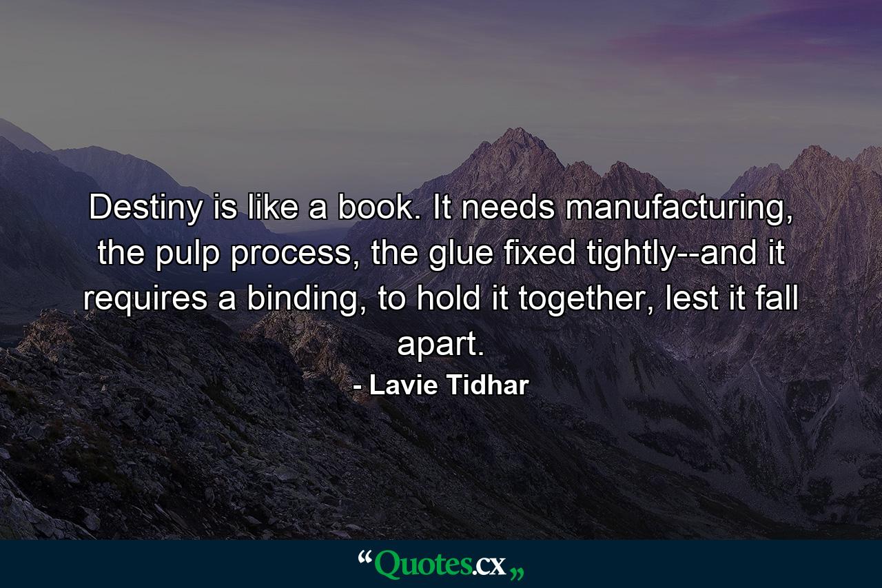 Destiny is like a book. It needs manufacturing, the pulp process, the glue fixed tightly--and it requires a binding, to hold it together, lest it fall apart. - Quote by Lavie Tidhar