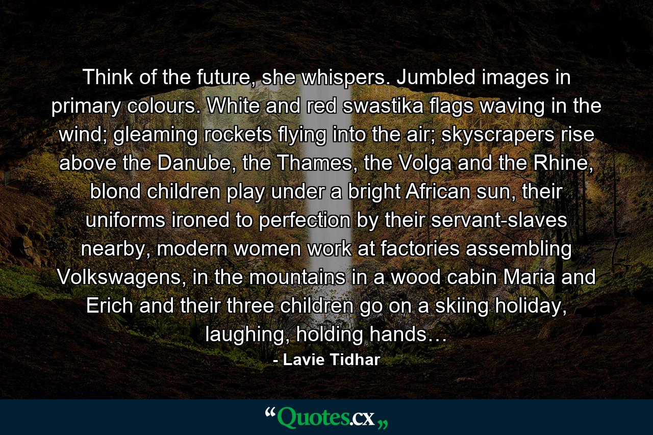 Think of the future, she whispers. Jumbled images in primary colours. White and red swastika flags waving in the wind; gleaming rockets flying into the air; skyscrapers rise above the Danube, the Thames, the Volga and the Rhine, blond children play under a bright African sun, their uniforms ironed to perfection by their servant-slaves nearby, modern women work at factories assembling Volkswagens, in the mountains in a wood cabin Maria and Erich and their three children go on a skiing holiday, laughing, holding hands… - Quote by Lavie Tidhar