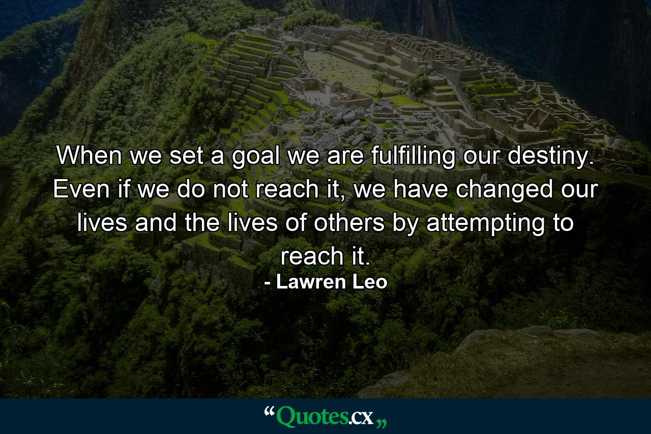 When we set a goal we are fulfilling our destiny. Even if we do not reach it, we have changed our lives and the lives of others by attempting to reach it. - Quote by Lawren Leo