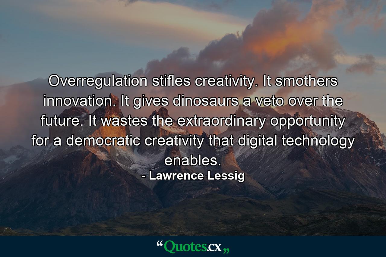 Overregulation stifles creativity. It smothers innovation. It gives dinosaurs a veto over the future. It wastes the extraordinary opportunity for a democratic creativity that digital technology enables. - Quote by Lawrence Lessig