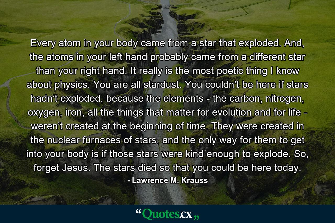 Every atom in your body came from a star that exploded. And, the atoms in your left hand probably came from a different star than your right hand. It really is the most poetic thing I know about physics: You are all stardust. You couldn’t be here if stars hadn’t exploded, because the elements - the carbon, nitrogen, oxygen, iron, all the things that matter for evolution and for life - weren’t created at the beginning of time. They were created in the nuclear furnaces of stars, and the only way for them to get into your body is if those stars were kind enough to explode. So, forget Jesus. The stars died so that you could be here today. - Quote by Lawrence M. Krauss