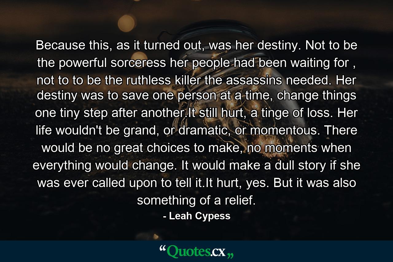 Because this, as it turned out, was her destiny. Not to be the powerful sorceress her people had been waiting for , not to to be the ruthless killer the assassins needed. Her destiny was to save one person at a time, change things one tiny step after another.It still hurt, a tinge of loss. Her life wouldn't be grand, or dramatic, or momentous. There would be no great choices to make, no moments when everything would change. It would make a dull story if she was ever called upon to tell it.It hurt, yes. But it was also something of a relief. - Quote by Leah Cypess