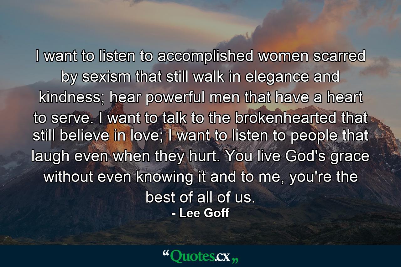 I want to listen to accomplished women scarred by sexism that still walk in elegance and kindness; hear powerful men that have a heart to serve. I want to talk to the brokenhearted that still believe in love; I want to listen to people that laugh even when they hurt. You live God's grace without even knowing it and to me, you're the best of all of us. - Quote by Lee Goff