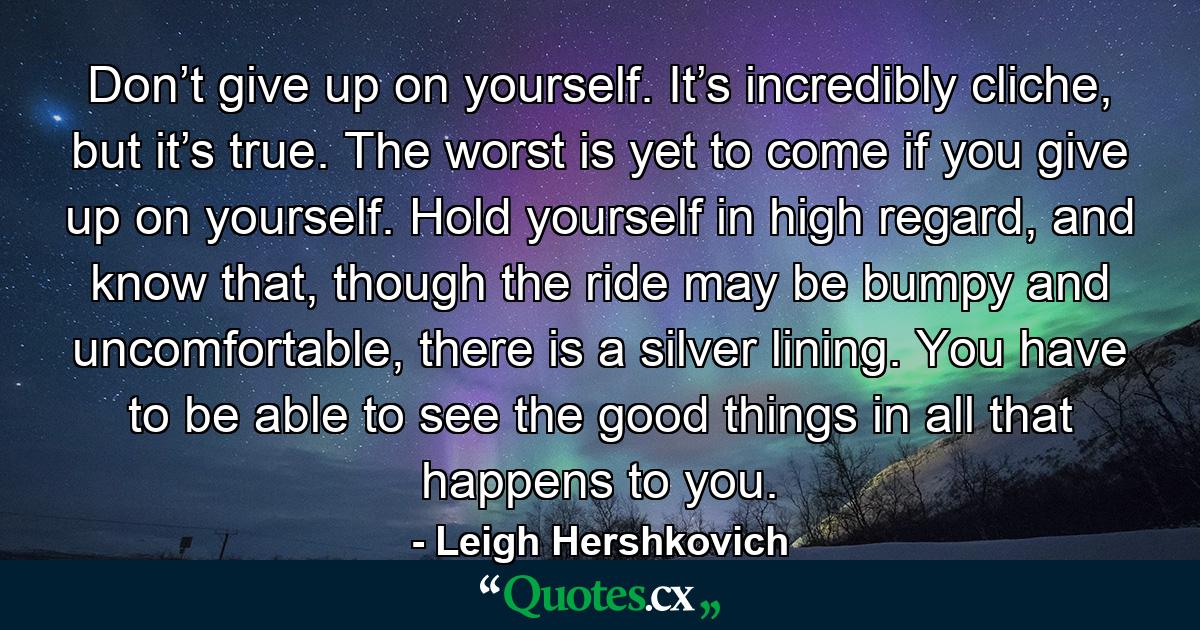 Don’t give up on yourself. It’s incredibly cliche, but it’s true. The worst is yet to come if you give up on yourself. Hold yourself in high regard, and know that, though the ride may be bumpy and uncomfortable, there is a silver lining. You have to be able to see the good things in all that happens to you. - Quote by Leigh Hershkovich