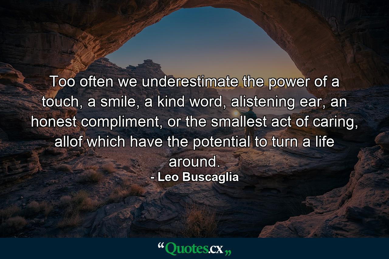 Too often we underestimate the power of a touch, a smile, a kind word, alistening ear, an honest compliment, or the smallest act of caring, allof which have the potential to turn a life around. - Quote by Leo Buscaglia