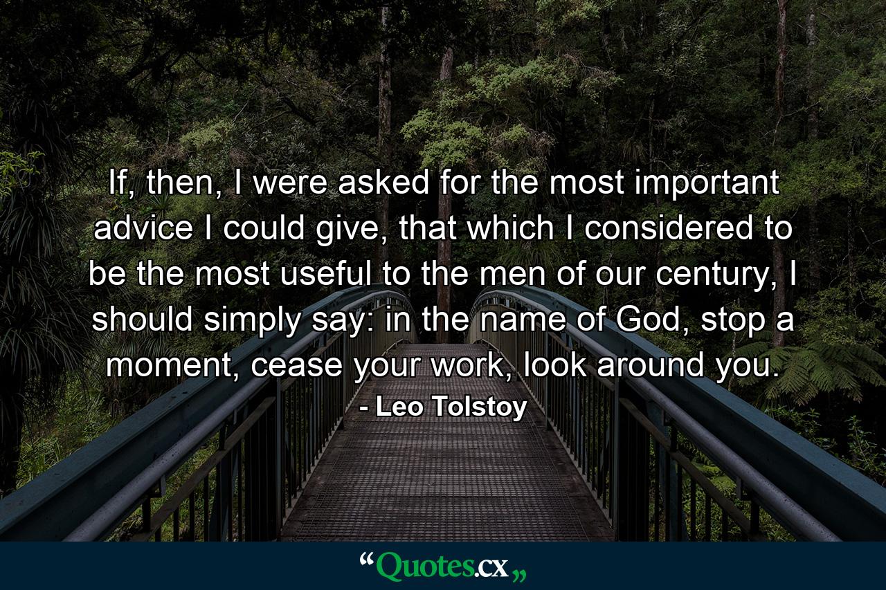 If, then, I were asked for the most important advice I could give, that which I considered to be the most useful to the men of our century, I should simply say: in the name of God, stop a moment, cease your work, look around you. - Quote by Leo Tolstoy