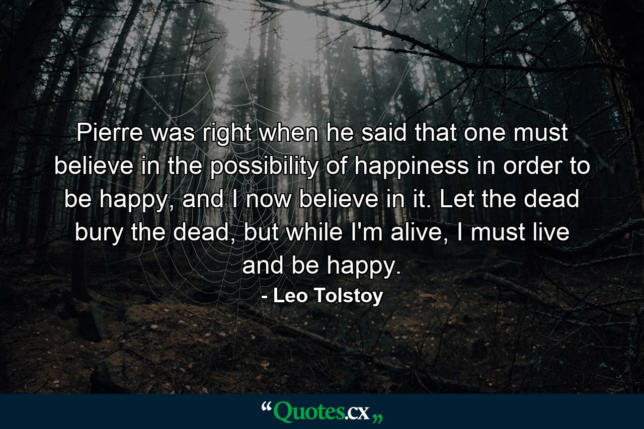 Pierre was right when he said that one must believe in the possibility of happiness in order to be happy, and I now believe in it. Let the dead bury the dead, but while I'm alive, I must live and be happy. - Quote by Leo Tolstoy