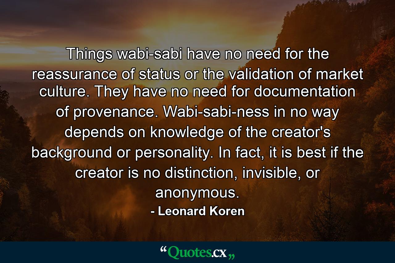 Things wabi-sabi have no need for the reassurance of status or the validation of market culture. They have no need for documentation of provenance. Wabi-sabi-ness in no way depends on knowledge of the creator's background or personality. In fact, it is best if the creator is no distinction, invisible, or anonymous. - Quote by Leonard Koren