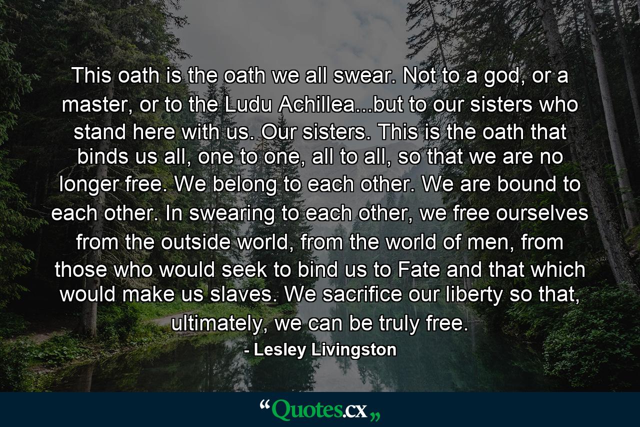 This oath is the oath we all swear. Not to a god, or a master, or to the Ludu Achillea...but to our sisters who stand here with us. Our sisters. This is the oath that binds us all, one to one, all to all, so that we are no longer free. We belong to each other. We are bound to each other. In swearing to each other, we free ourselves from the outside world, from the world of men, from those who would seek to bind us to Fate and that which would make us slaves. We sacrifice our liberty so that, ultimately, we can be truly free. - Quote by Lesley Livingston