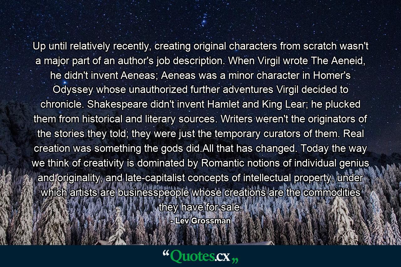 Up until relatively recently, creating original characters from scratch wasn't a major part of an author's job description. When Virgil wrote The Aeneid, he didn't invent Aeneas; Aeneas was a minor character in Homer's Odyssey whose unauthorized further adventures Virgil decided to chronicle. Shakespeare didn't invent Hamlet and King Lear; he plucked them from historical and literary sources. Writers weren't the originators of the stories they told; they were just the temporary curators of them. Real creation was something the gods did.All that has changed. Today the way we think of creativity is dominated by Romantic notions of individual genius and originality, and late-capitalist concepts of intellectual property, under which artists are businesspeople whose creations are the commodities they have for sale. - Quote by Lev Grossman