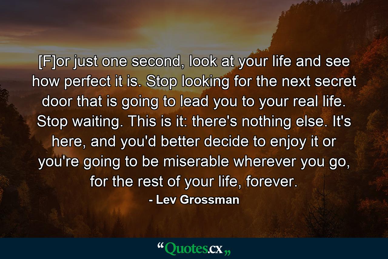 [F]or just one second, look at your life and see how perfect it is. Stop looking for the next secret door that is going to lead you to your real life. Stop waiting. This is it: there's nothing else. It's here, and you'd better decide to enjoy it or you're going to be miserable wherever you go, for the rest of your life, forever. - Quote by Lev Grossman