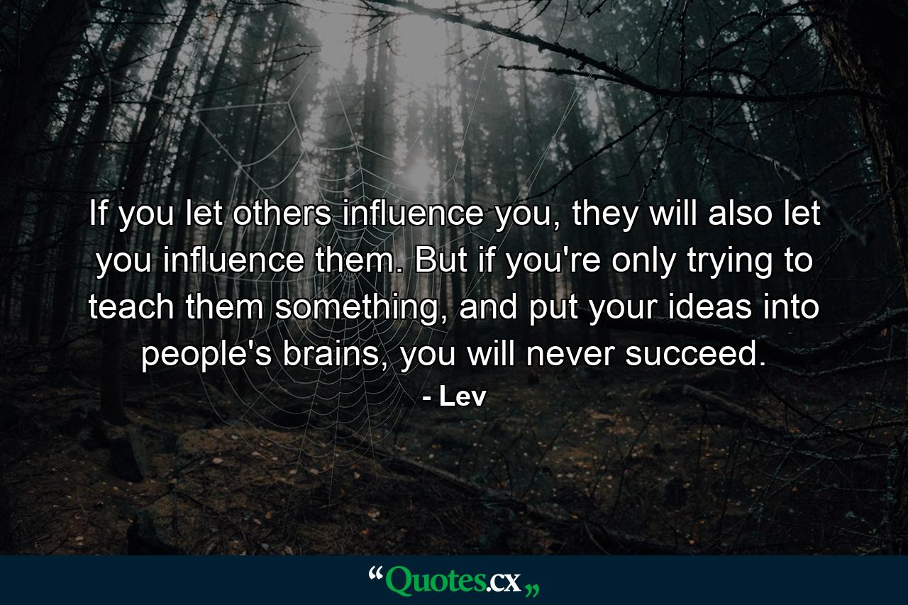 If you let others influence you, they will also let you influence them. But if you're only trying to teach them something, and put your ideas into people's brains, you will never succeed. - Quote by Lev