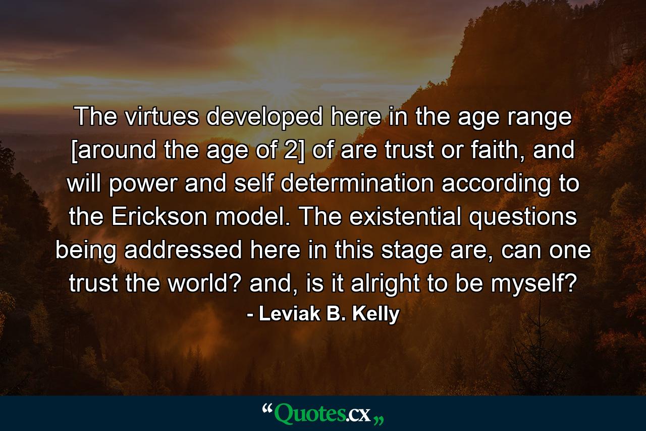 The virtues developed here in the age range [around the age of 2] of are trust or faith, and will power and self determination according to the Erickson model. The existential questions being addressed here in this stage are, can one trust the world? and, is it alright to be myself? - Quote by Leviak B. Kelly