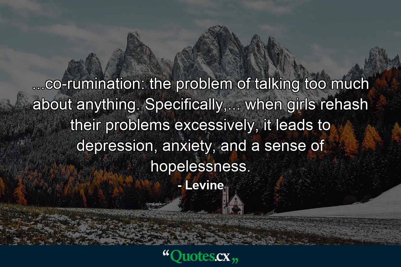 ...co-rumination: the problem of talking too much about anything. Specifically,... when girls rehash their problems excessively, it leads to depression, anxiety, and a sense of hopelessness. - Quote by Levine