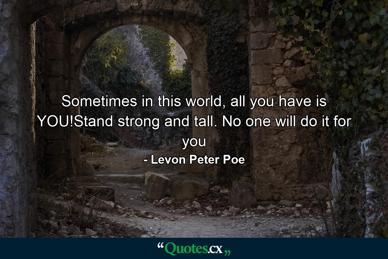 Sometimes in this world, all you have is YOU!Stand strong and tall. No one will do it for you - Quote by Levon Peter Poe