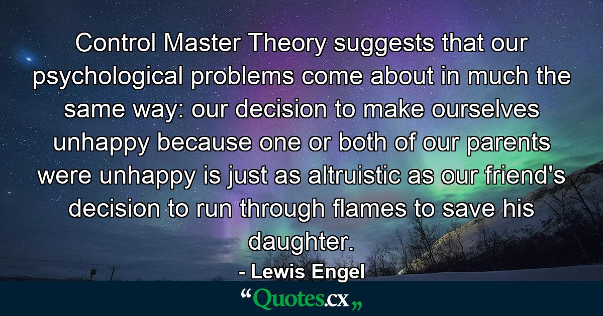 Control Master Theory suggests that our psychological problems come about in much the same way: our decision to make ourselves unhappy because one or both of our parents were unhappy is just as altruistic as our friend's decision to run through flames to save his daughter. - Quote by Lewis Engel